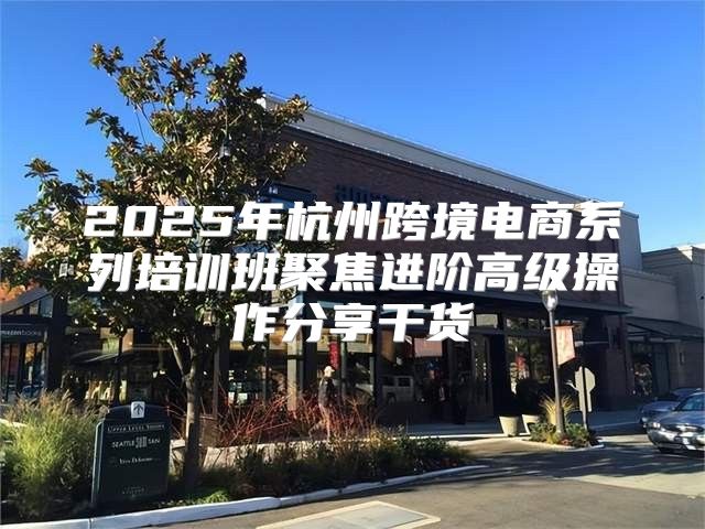 2025年杭州跨境电商系列培训班聚焦进阶高级操作分享干货