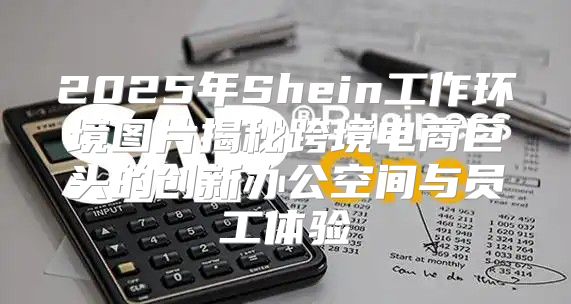 2025年Shein工作环境图片揭秘跨境电商巨头的创新办公空间与员工体验