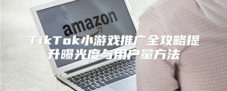 TikTok小游戏推广全攻略提升曝光度与用户量方法