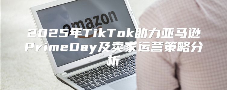 2025年TikTok助力亚马逊PrimeDay及卖家运营策略分析