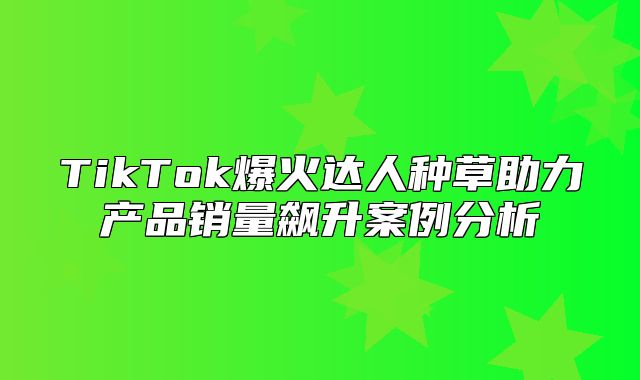 TikTok爆火达人种草助力产品销量飙升案例分析
