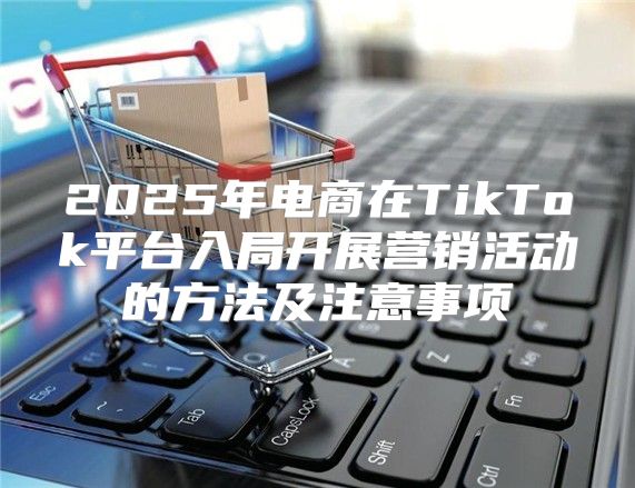 2025年电商在TikTok平台入局开展营销活动的方法及注意事项