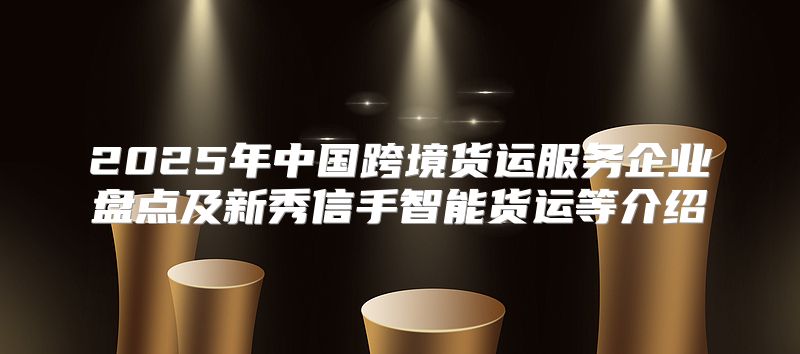 2025年中国跨境货运服务企业盘点及新秀信手智能货运等介绍