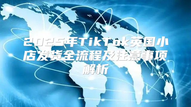 2025年TikTok英国小店发货全流程及注意事项解析
