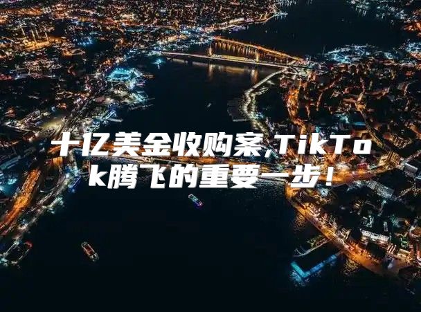 十亿美金收购案,TikTok腾飞的重要一步！