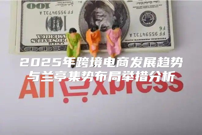 2025年跨境电商发展趋势与兰亭集势布局举措分析