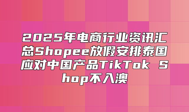 2025年电商行业资讯汇总Shopee放假安排泰国应对中国产品TikTok Shop不入澳