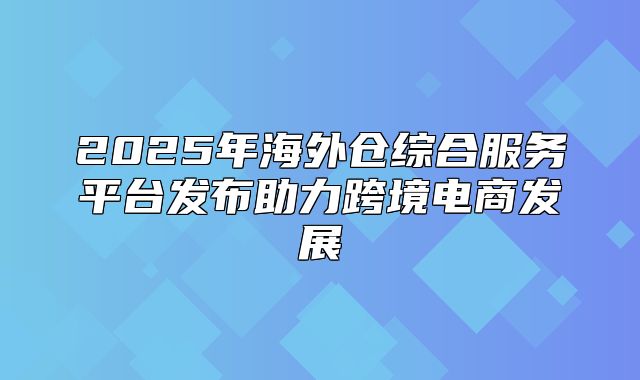 2025年海外仓综合服务平台发布助力跨境电商发展