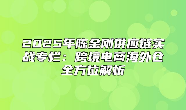 2025年陈金刚供应链实战专栏：跨境电商海外仓全方位解析