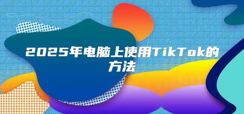 2025年电脑上使用TikTok的方法