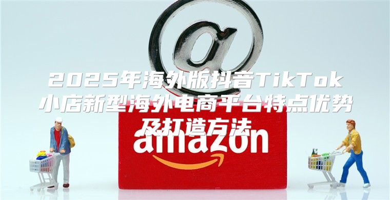 2025年海外版抖音TikTok小店新型海外电商平台特点优势及打造方法