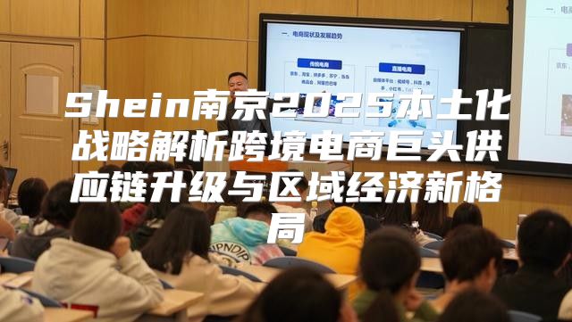 Shein南京2025本土化战略解析跨境电商巨头供应链升级与区域经济新格局