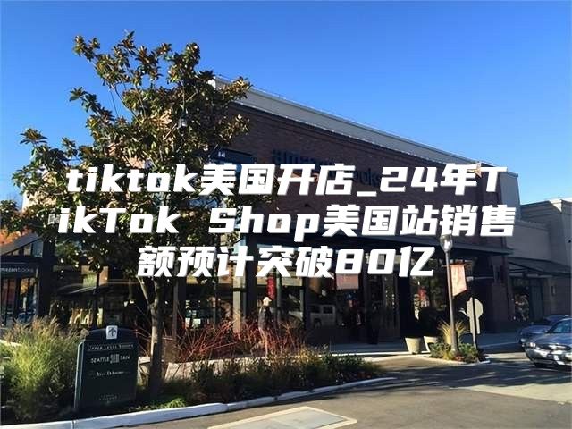 tiktok美国开店_24年TikTok Shop美国站销售额预计突破80亿