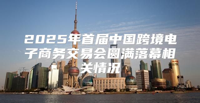2025年首届中国跨境电子商务交易会圆满落幕相关情况