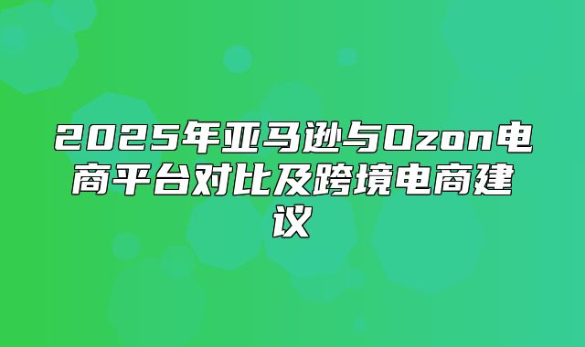 2025年亚马逊与Ozon电商平台对比及跨境电商建议
