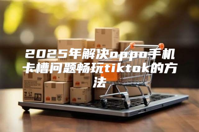 2025年解决oppo手机卡槽问题畅玩tiktok的方法