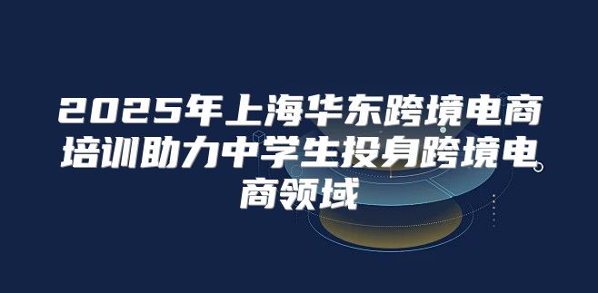 2025年上海华东跨境电商培训助力中学生投身跨境电商领域