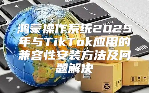 鸿蒙操作系统2025年与TikTok应用的兼容性安装方法及问题解决