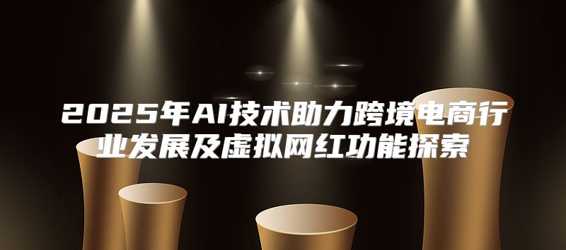 2025年AI技术助力跨境电商行业发展及虚拟网红功能探索