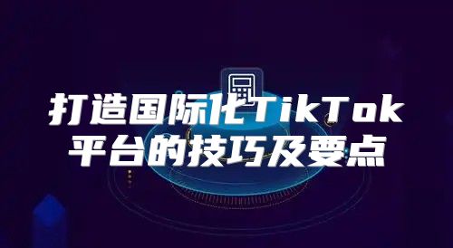 打造国际化TikTok平台的技巧及要点