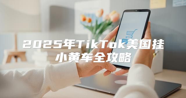 2025年TikTok美国挂小黄车全攻略