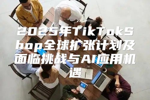 2025年TikTokShop全球扩张计划及面临挑战与AI应用机遇
