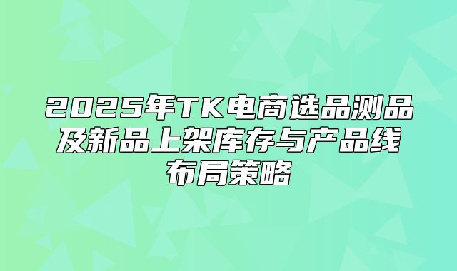 2025年TK电商选品测品及新品上架库存与产品线布局策略