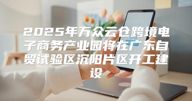 2025年万众云仓跨境电子商务产业园将在广东自贸试验区沉阳片区开工建设