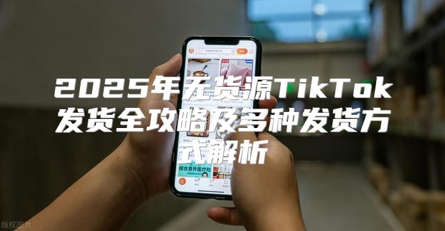2025年无货源TikTok发货全攻略及多种发货方式解析
