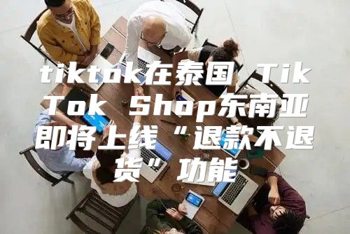 tiktok在泰国 TikTok Shop东南亚即将上线“退款不退货”功能