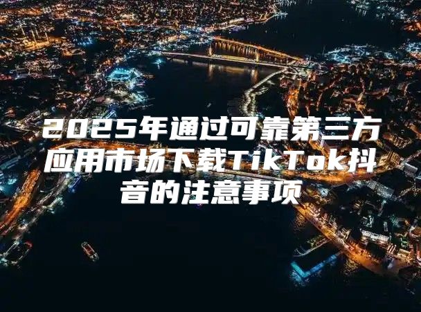 2025年通过可靠第三方应用市场下载TikTok抖音的注意事项