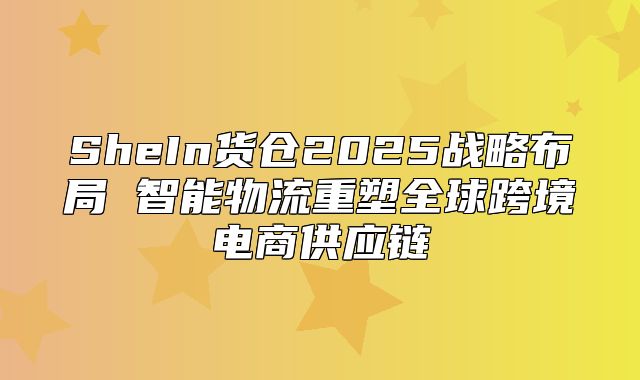 SheIn货仓2025战略布局 智能物流重塑全球跨境电商供应链