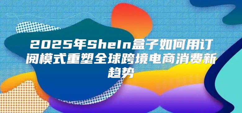 2025年SheIn盒子如何用订阅模式重塑全球跨境电商消费新趋势