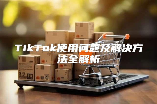 TikTok使用问题及解决方法全解析
