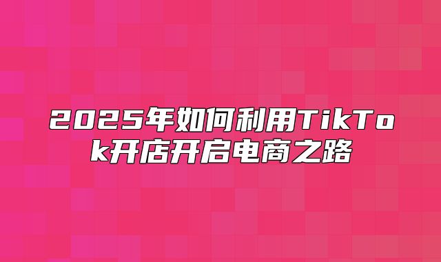 2025年如何利用TikTok开店开启电商之路