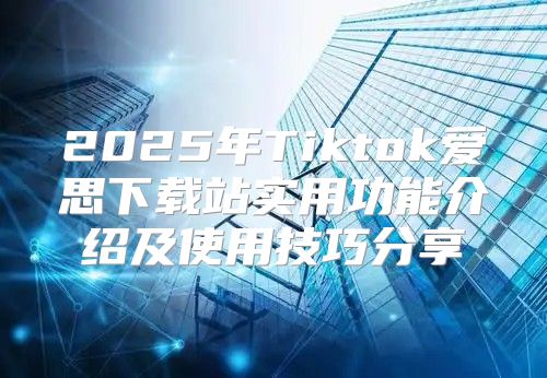 2025年Tiktok爱思下载站实用功能介绍及使用技巧分享