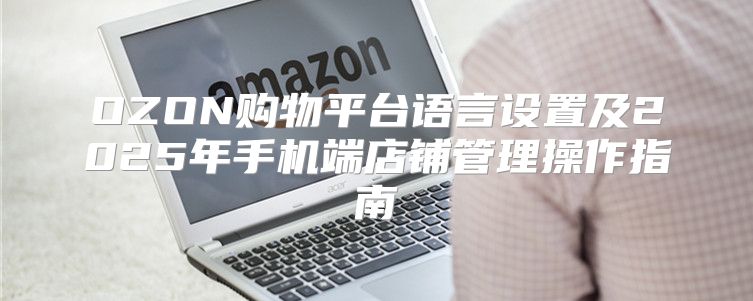 OZON购物平台语言设置及2025年手机端店铺管理操作指南