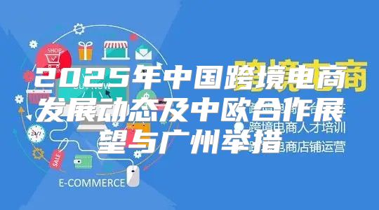 2025年中国跨境电商发展动态及中欧合作展望与广州举措