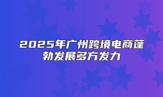2025年广州跨境电商蓬勃发展多方发力