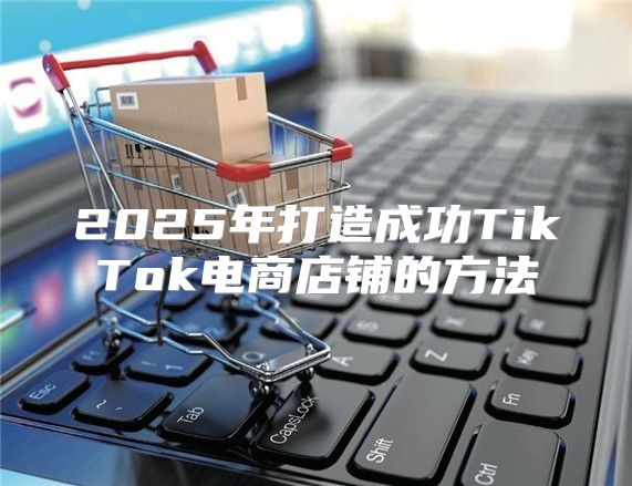 2025年打造成功TikTok电商店铺的方法