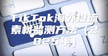 TikTok海外投流素材监测方法2025年