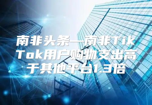 南非头条—南非TikTok用户购物支出高于其他平台1.3倍