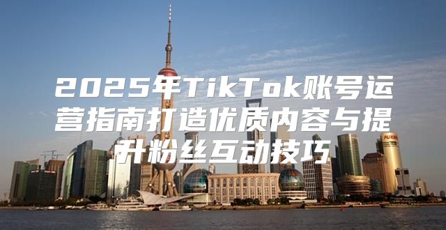 2025年TikTok账号运营指南打造优质内容与提升粉丝互动技巧