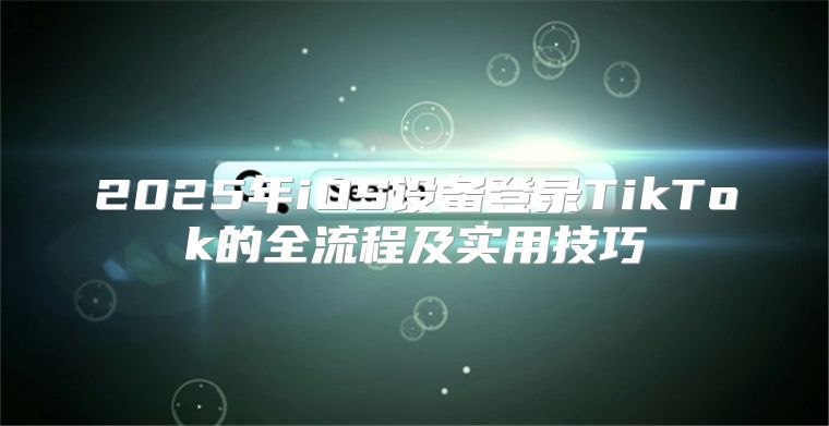2025年iOS设备登录TikTok的全流程及实用技巧