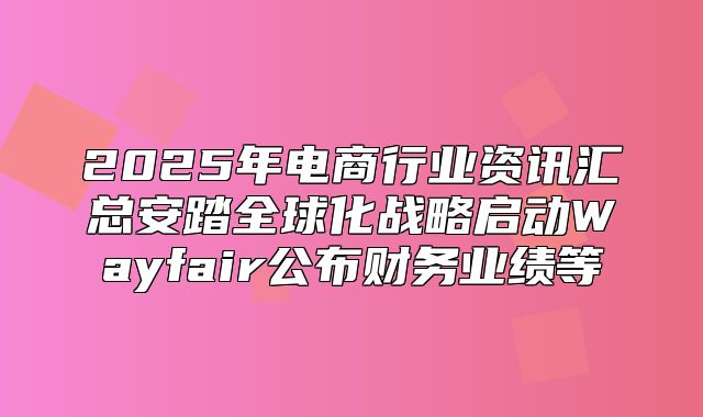 2025年电商行业资讯汇总安踏全球化战略启动Wayfair公布财务业绩等
