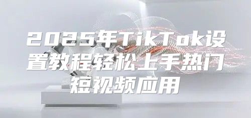 2025年TikTok设置教程轻松上手热门短视频应用