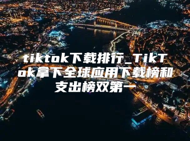 tiktok下载排行_TikTok拿下全球应用下载榜和支出榜双第一