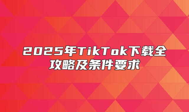 2025年TikTok下载全攻略及条件要求