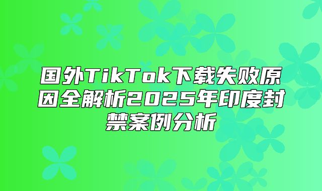 国外TikTok下载失败原因全解析2025年印度封禁案例分析