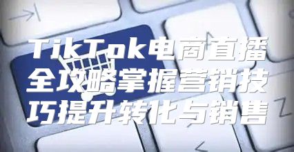 TikTok电商直播全攻略掌握营销技巧提升转化与销售
